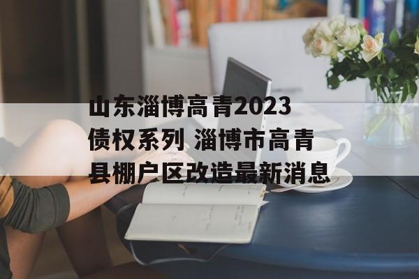 山东淄博高青2023债权系列 淄博市高青县棚户区改造最新消息