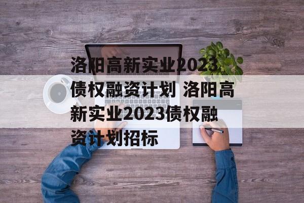 洛阳高新实业2023债权融资计划 洛阳高新实业2023债权融资计划招标